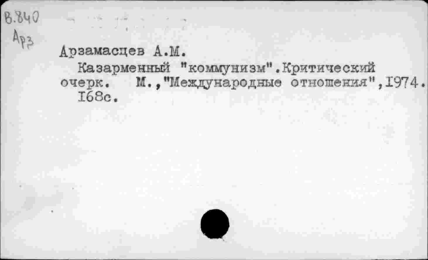 ﻿ш ~ г .
Арзамасцев А.М.
Казарменный ”коммунизм”.Критический очерк. М.,"Международные отношения",1974.
168с.